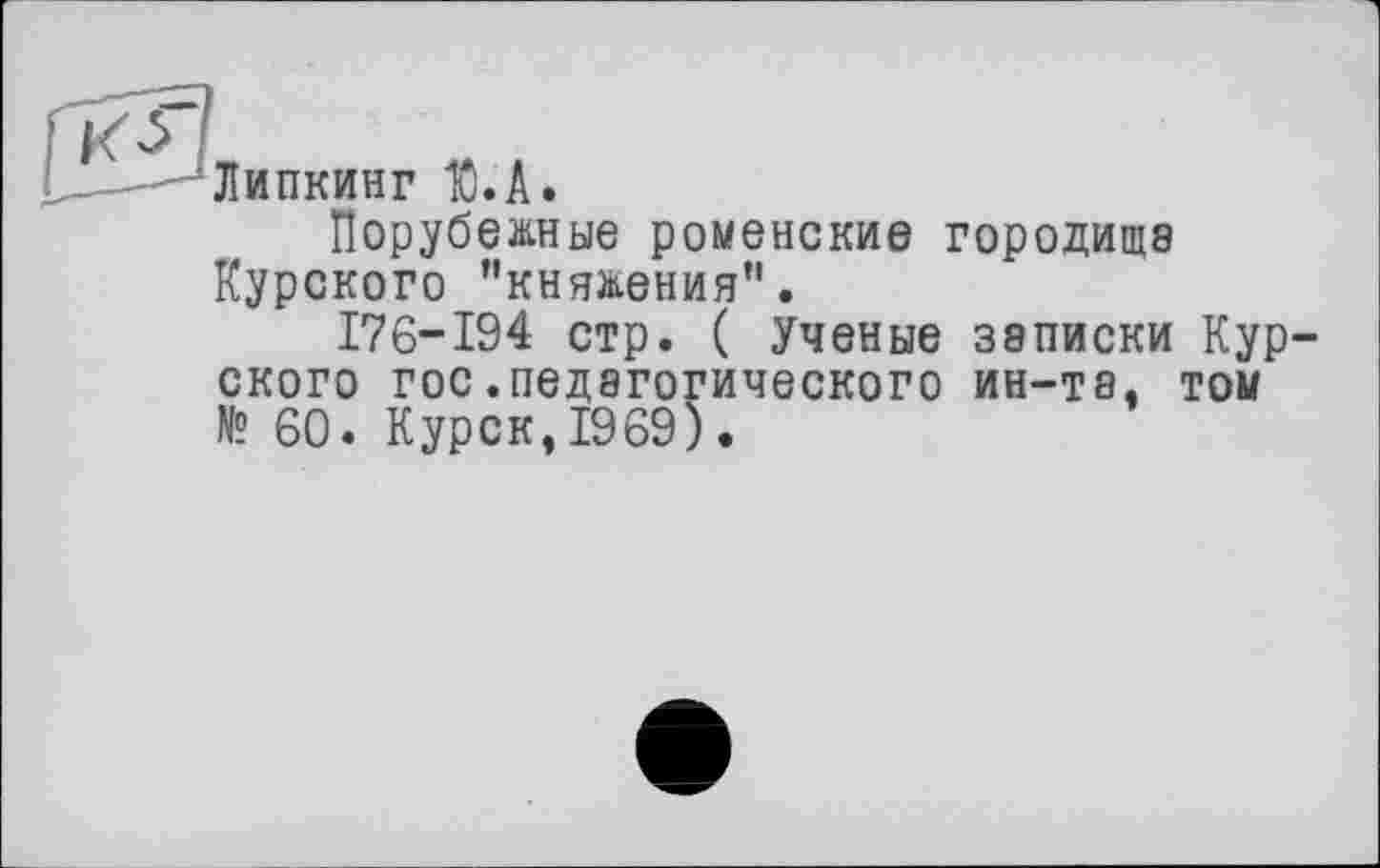 ﻿Липкинг Ю.А.
Порубежные роменские городища Курского ’’княжения”.
176-194 стр. ( Ученые записки Кур ского гос.педагогического ин-та. том № 60. Курск,1969).